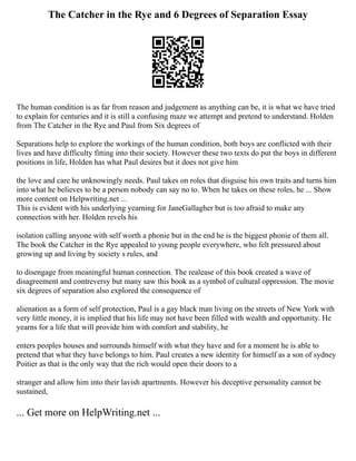 The Catcher in the Rye and 6 Degrees of Separation Essay
The human condition is as far from reason and judgement as anything can be, it is what we have tried
to explain for centuries and it is still a confusing maze we attempt and pretend to understand. Holden
from The Catcher in the Rye and Paul from Six degrees of
Separations help to explore the workings of the human condition, both boys are conflicted with their
lives and have difficulty fitting into their society. However these two texts do put the boys in different
positions in life, Holden has what Paul desires but it does not give him
the love and care he unknowingly needs. Paul takes on roles that disguise his own traits and turns him
into what he believes to be a person nobody can say no to. When he takes on these roles, he ... Show
more content on Helpwriting.net ...
This is evident with his underlying yearning for JaneGallagher but is too afraid to make any
connection with her. Holden revels his
isolation calling anyone with self worth a phonie but in the end he is the biggest phonie of them all.
The book the Catcher in the Rye appealed to young people everywhere, who felt pressured about
growing up and living by society s rules, and
to disengage from meaningful human connection. The realease of this book created a wave of
disagreement and contreversy but many saw this book as a symbol of cultural oppression. The movie
six degrees of separation also explored the consequence of
alienation as a form of self protection, Paul is a gay black man living on the streets of New York with
very little money, it is implied that his life may not have been filled with wealth and opportunity. He
yearns for a life that will provide him with comfort and stability, he
enters peoples houses and surrounds himself with what they have and for a moment he is able to
pretend that what they have belongs to him. Paul creates a new identity for himself as a son of sydney
Poitier as that is the only way that the rich would open their doors to a
stranger and allow him into their lavish apartments. However his deceptive personality cannot be
sustained,
... Get more on HelpWriting.net ...
 