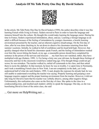 Analysis Of Me Talk Pretty One Day By David Sedaris
In the article, Me Talk Pretty One Day by David Sedaris (1999), the author describes what it was like
learning French while living in France. Sedaris moved to Paris in order to learn the language and
immerse himself into the culture. He thought this would make learning the language easier. During his
time in France, Sedaris experienced intimidation, abuse, and joy. Learning a foreign language as an
adult is difficult because of the feeling of intimidation by younger classmates, a hostile learning
environment presented by the teacher, and an inherent cognitive disadvantage. On the first day of
class, after he was done checking in, he sat down to observe his classmates returning from their
summer vacations. Initially, he walked in full of confidence and his head held high. However, that
quickly changed when he heard his classmates speak French, and the feeling of intimidation washed
over him like waves hitting the beach, at my age, a reasonable person should have completed his
sentence in the prison of the nervous and insecure . . . my fears have not vanished, rather, they have
multiplied with age (Sedaris, 1999, 1). For being a forty one year old man, he thought these feelings of
insecurity and fear in the classroom would have ended long ago. If he thought things could not get
worse, he was mistaken. The teacher walked in, rattled off commands to the class, and then asked
them to recite the alphabet. In that moment, he knew he was in trouble, I ve spent time in Normandy,
and I took a monthlong French class in New York. I am not completely in the dark, yet I only
understood half of what she said (Sedaris, 1999, 1) and, despite the exposure he already had, he was
still unable to understand everything the teacher was saying. Properly learning and grasping a new
language requires support and the proper learning environment from the teacher. However, it did not
take long for David to learn that his teacher was verbally abusive, among other negative things.
Unfortunately, this realization also came on the first day of class. She spoke to the class in a
condescending tone, and insulted each student s ability to speak the language. One day, as she was
humiliating David in front of the entire class, she said
... Get more on HelpWriting.net ...
 