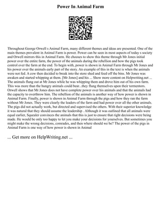 Power In Animal Farm
Throughout George Orwell s Animal Farm, many different themes and ideas are presented. One of the
main themes prevalent in Animal Farm is power. Power can be seen in most aspects of today s society
and Orwell mirrors this in Animal Farm. He chooses to show this theme through Mr Jones initial
power over the entire farm, the power of the animals during the rebellion and how the pigs took
control over the farm at the end. To begin with, power is shown in Animal Farm through Mr Jones and
his power over the animals early part of the story. An example of this in the text is when the animals
were not fed. A cow then decided to break into the store shed and feed off the bins. Mr Jones was
awaken and started whipping at them. [Mr Jones] and his ... Show more content on Helpwriting.net ...
The animals flung out at Mr Jones while he was whipping them and drove him out of his own farm.
This was more than the hungry animals could bear...they flung themselves upon their tormentors.
Orwell shows that Mr Jones does not have complete power over his animals and that the animals had
the capacity to overthrow him. The rebellion of the animals is another way of how power is shown in
Animal Farm. Finally, power is shown in Animal Farm through the pigs and how they ran the farm
without Mr Jones. They were clearly the leaders of the farm and had power over all the other animals.
The pigs did not actually work, but directed and supervised the others. With their superior knowledge
it was natural that they should assume the leadership . Although it was outlined that all animals were
equal earlier, Squealer convinces the animals that this is just to ensure that right decisions were being
made. He would be only too happy to let you make your decisions for yourselves. But sometimes you
might make the wrong decisions, comrades, and then where should we be? The power of the pigs in
Animal Farm is one way of how power is shown in Animal
... Get more on HelpWriting.net ...
 