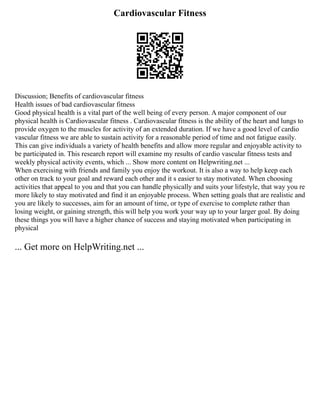 Cardiovascular Fitness
Discussion; Benefits of cardiovascular fitness
Health issues of bad cardiovascular fitness
Good physical health is a vital part of the well being of every person. A major component of our
physical health is Cardiovascular fitness . Cardiovascular fitness is the ability of the heart and lungs to
provide oxygen to the muscles for activity of an extended duration. If we have a good level of cardio
vascular fitness we are able to sustain activity for a reasonable period of time and not fatigue easily.
This can give individuals a variety of health benefits and allow more regular and enjoyable activity to
be participated in. This research report will examine my results of cardio vascular fitness tests and
weekly physical activity events, which ... Show more content on Helpwriting.net ...
When exercising with friends and family you enjoy the workout. It is also a way to help keep each
other on track to your goal and reward each other and it s easier to stay motivated. When choosing
activities that appeal to you and that you can handle physically and suits your lifestyle, that way you re
more likely to stay motivated and find it an enjoyable process. When setting goals that are realistic and
you are likely to successes, aim for an amount of time, or type of exercise to complete rather than
losing weight, or gaining strength, this will help you work your way up to your larger goal. By doing
these things you will have a higher chance of success and staying motivated when participating in
physical
... Get more on HelpWriting.net ...
 