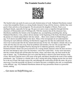 The Feminist Scarlet Letter
The Scarlet Letter can easily be seen as an early feminist piece of work. Nathaniel Hawthorne created
a story that exemplifies Hester as a strong female character living with her choices, whether they were
good or bad, and also as the protagonist. He also presents the daughter of Hester, Pearl, as an
intelligent female, especially for her age. He goes on to prove man as imperfect through both the
characters of Dimmesdale and of Chillingworth. With the situation that all the characters face,
Hawthorne establishes the female as the triumphant one, accomplishing something that, during
Nathaniel Hawthorne s time, authors did not attempt. In the beginning of the book, Hawthorne paints
the picture of a female named Hester who has sinned. ... Show more content on Helpwriting.net ...
(pg. 51) It shown incredibly bright on her dress. Many of the townspeople do not understand her
reasoning for such elaborate stitching, but Hawthorne suggest the fact that she understands why she
must wear it and accepts that she has sinned and must pay for her sins. He depicts a female who is not
weak and who does not runs away from her problems and mistakes, but one who accepts them. She
does the same with her daughter Pearl by dressing her in elaborate garments, strictly against
Puritanical beliefs. Hester also proves herself to be a strong female character when she does not leave
the town and attempt to start a new life elsewhere, void of her scarlet letter . It may seem marvelous,
that this woman should still call that place her home, where, and where only, she must needs be the
type of shame . (pg. 72) Hawthorne goes on to state that Hester is drawn to the home because of the
events. She knows that the town is the scene of her guilt, and [there] should be the scene of her earthly
punishment . (pg. 72) Hester is a female who is she is strong and caring, helping anyone she can when
he or she are in need. She leads a pious life, and although she could retain all that she earns, she gives
most away. Even the townsfolk say Hester is so kind to the poor, so helpful to the sick, so comfortable
to the afflicted . (pg. 142) Nathaniel Hawthorne almost all ways personifies Hester as a powerful
female, making
... Get more on HelpWriting.net ...
 