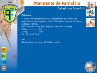 SAIR
Cálculos
3 - Ainda com os mesmos dados, acrescentando que o frasco do
medicamento que dispomos contém 500mg/5ml, quantos ml seriam
dados por horário?
O cálculo a ser usado agora é igual ao visto acima, ou seja:
500mg -----------------5ml
125mg------------------Xml
X = 125 x 5 = 1,25ml
---------
500
O paciente deverá tomar 1,25ml por horário.
 