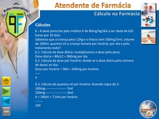 SAIR
Cálculos
6 - A dose prescrita pelo médico é de 80mg/kg/dia a ser dada de 6/6
horas por 10 dias.
Sabemos que a criança pesa 12kg e o frasco tem 160mg/5ml, volume
de 100ml, quantos ml a criança tomará por horário, por dia e pelo
tratamento todo?
6.1. Cálculo da dose diária: multiplicamos a dose pelo peso:
Dose diária = 80x12 = 960mg por dia
6.2. Cálculo da dose por horário: divide-se a dose diária pelo número
de doses ao dia:
Dose por horário = 960 = 240mg por horário
-----
4
6.3. Cálculo de quantos ml por horário: fazendo regra de 3:
160mg-------------------- 5ml
250mg---------------------Xml
X = 240x5 = 7,5ml por horário
-------
160
 