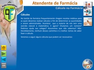 SAIR
Cálculos
No balcão da farmácia frequentemente chegam receitas médicas para
as quais devemos realizar cálculos a fim de determinar as quantidades
a serem administradas. Acontece que a maioria de nós tem uma
aversão natural à matemática. E agora? Chutamos um número?
Pedimos ajuda aos colegas? Assumimos que não sabemos? Não.
Decididamente, nenhum desses caminhos é o melhor. temos de saber
fazer o cálculo.
Veremos a seguir alguns cálculos que podem ser necessários:
 