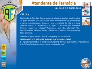 SAIR
Cálculos
No balcão da farmácia frequentemente chegam receitas médicas para
as quais devemos realizar cálculos a fim de determinar as quantidades
a serem administradas. Acontece que a maioria de nós tem uma
aversão natural à matemática. E agora? Chutamos um número?
Pedimos ajuda aos colegas? Assumimos que não sabemos? Não.
Decididamente, nenhum desses caminhos é o melhor. temos de saber
fazer o cálculo.
Veremos a seguir alguns cálculos que podem ser necessários:
CÁLCULO DO VOLUME A SER ADMINISTRADO OU APLICADO
1 - A prescrição médica é: antibiótico X, 100mg. o frasco que dispomos na prateleira
é de 500mg/5ml quantos ml o paciente deverá tomar?
 