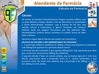 SAIR
Cálculos
No balcão da farmácia frequentemente chegam receitas médicas para
as quais devemos realizar cálculos a fim de determinar as quantidades
a serem administradas. Acontece que a maioria de nós tem uma
aversão natural à matemática. E agora? Chutamos um número?
Pedimos ajuda aos colegas? Assumimos que não sabemos? Não.
Decididamente, nenhum desses caminhos é o melhor. temos de saber
fazer o cálculo.
Veremos a seguir alguns cálculos que podem ser necessários:
CÁLCULO DO VOLUME A SER ADMINISTRADO OU APLICADO
1 - A prescrição médica é: antibiótico X, 100mg. o frasco que dispomos na prateleira
é de 500mg/5ml quantos ml o paciente deverá tomar?
A primeira atitude é entender o que significa 500mg/5ml. Esta expressão quer dizer
que, a cada 5ml, encontramos 500mg do antibiótico.
A segunda atitude é fazer um cálculo simples, que se chama regra de 3. Com esse
cálculo, procuramos achar a proporção entre os 3 valores conhecidos e qual
queremos achar. No nosso caso sabemos que a prescrição é de 100mg e o frasco
tem 500mg em 5ml, então;
 