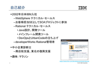 自己紹介
 2002年日本IBM入社
– WebSphere テクニカル・セールス
– お客様担当SEとしてSOAプロジェクトに参加
– Rational テクニカル・セールス
• Java設計、開発ツール
• メインフレーム開発ツール
• DevOpsとUrbanCodeの立ち上げ
– developerWorks Rational管理者
 中小企業診断士
– 商店街支援、東北の復興支援
 趣味：マラソン
https://www.ibm.com/developerworks/jp/rational/
2

© 2014 IBM Corporation

 