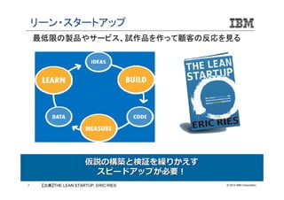 リーン・スタートアップ
最低限の製品やサービス、試作品を作って顧客の反応を見る

仮説の構築と検証を繰りかえす
スピードアップが必要！
7

【出典】THE LEAN STARTUP, ERIC RIES

© 2014 IBM Corporation

 