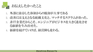 お伝えしたかったこと
1. 外部に依存した体制からの脱却が大事である
2. 改善には支えとなる組織文化と、マッチするスクラムがあった。
3. 非IT企業だからこそ、エンジニアがビジネスを大きく進化させ
る価値を生み出せた。
4. 価値を続けていけば、経営陣も変わる。
75
 