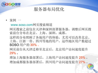 服务器布局优化 案例 一 www.soso.com 网页搜索频道 网页搜索之前仅在天津和深圳部署服务器，调整后网页搜索前台分布在北京、上海、深圳、成都。 这样的分布照顾了各地用户的体验，尤其可以改善北京、上海、江浙一带、四川等地的用户，这些地区用户数超过 SOSO 用户的 30% 。 网页前台从天津迁移至北京后，北京用户访问速度提升 29% ， 增加上海服务器部署后，上海用户访问速度提升 25% ， 增加成都服务器部署后，四川用户访问速度提升 27% 。 