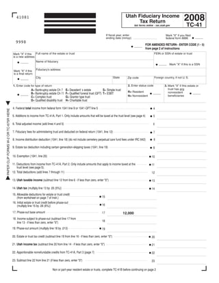 Clear form

                                                                                                                                                                                                  2008
                                                                                                                                                Utah Fiduciary Income
                                          41081
                                                                                                                                                     Tax Return
                                                                                                                                                                                                    TC-41
                                                                                                                                                        Get forms online - tax.utah.gov


                                                                                                                               If fiscal year, enter                               Mark quot;Xquot; if you filed
                                                                                                                                                                                                           _____
                                                                                                                               ending date (mmyy)                                  federal form 8886
                                          9998
                                                                                                                                                                 FOR AMENDED RETURN - ENTER CODE (1 - 5)
                                                                                                                                                        _____
                                                                                                                                                                 from page 2 of instructions
                                       Mark quot;Xquot; if this Full name of the estate or trust                                                                                 FEIN or SSN of estate or trust
                                       is a new address:
                                                             Name of fiduciary
                                              _____
                                                                                                                                                                             _____ Mark quot;Xquot; if this is a SSN
                                                             Fiduciary's address
                                        Mark quot;Xquot; if this
                                        is a final return:
                                                                                                                                       State                             Foreign country, if not U. S.
                                                             City                                                                                Zip code
                                              _____

                                                                                                                                                 2. Enter status code
                                       1. Enter code for type of return                                                                                                           3. Mark quot;Xquot; if this estate or
                                                                                                                                                                                     trust has any
                                                    A= Bankruptcy estate Ch 7           E= Decedent' s estate            S= Simple trust
                                                                                                                                                 R= Resident                         nonresident          _____
                                                                                                                                                                        _____
                                              _____ B= Bankruptcy estate Ch 11          F= Qualified funeral trust (QFT) T= ESBT
                                                                                                                                                                                     beneficiaries
                                                                                                                                                 N= Nonresident
                                                    C= Complex trust                    G= Grantor type trust
                                                    D= Qualified disability trust       H= Charitable trust

                                       4. Federal total income from federal form 1041 line 9 or 1041-QFT line 5                                                         4
PAPER CLIP FORMS W-2 OR TC-675R HERE




                                       5. Additions to income from TC-41A, Part 1. Only include amounts that will be taxed at the trust level (see page 4)              5

                                       6. Total adjusted income (add lines 4 and 5)                                                                                     6

                                       7. Fiduciary fees for administering trust and deducted on federal return (1041, line 12)                                         7

                                       8. Income distribution deduction (1041, line 18) (do not include cemetery perpetual care fund fees under IRC 642)                8

                                       9. Estate tax deduction including certain generation-skipping taxes (1041, line 19)                                              9

                                       10. Exemption (1041, line 20)                                                                                                   10

                                       11. Deductions from income from TC-41A, Part 2. Only include amounts that apply to income taxed at the                          11
                                           trust level (see page 5).
                                       12. Total deductions (add lines 7 through 11)                                                                                   12

                                       13. Utah taxable income (subtract line 12 from line 6 - if less than zero, enter quot;0quot;)                                           13

                                       14. Utah tax (multiply line 13 by .05 (5%))                                                                                     14
                                       15. Allowable deductions for estate or trust credit
                                                                                                                          15
                                           (from worksheet on page 7 of instr.)
                                       16. Initial estate or trust credit before phase-out
                                                                                                                          16
                                           (multiply line 15 by .06 (6%))
                                       17. Phase-out base amount                                                          17                   12,000
                                       18. Income subject to phase-out (subtract line 17 from
                                                                                                                          18
                                           line 13 - if less than zero, enter quot;0quot;)
                                       19. Phase-out amount (multiply line 18 by .013)                                    19

                                       20. Estate or trust tax credit (subtract line 19 from line 16 - if less than zero, enter quot;0quot;)                                   20

                                       21. Utah income tax (subtract line 20 from line 14 - if less than zero, enter quot;0quot;)                                              21

                                       22. Apportionable nonrefundable credits from TC-41A, Part 3 (page 7)                                                            22

                                       23. Subtract line 22 from line 21 (if less than zero, enter quot;0quot;)                                                                23

                                                                            Non or part-year resident estate or trusts, complete TC-41B before continuing on page 2
 