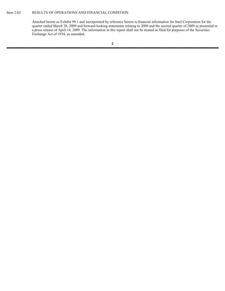 Item 2.02   RESULTS OF OPERATIONS AND FINANCIAL CONDITION

            Attached hereto as Exhibit 99.1 and incorporated by reference herein is financial information for Intel Corporation for the
            quarter ended March 28, 2009 and forward-looking statements relating to 2009 and the second quarter of 2009 as presented in
            a press release of April 14, 2009. The information in this report shall not be treated as filed for purposes of the Securities
            Exchange Act of 1934, as amended.

                                                                  2
 