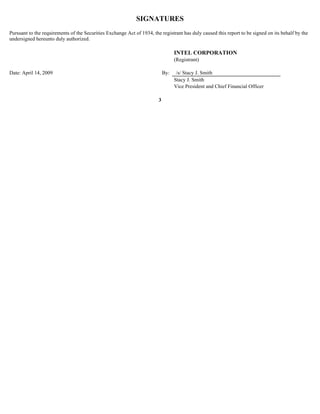 SIGNATURES
Pursuant to the requirements of the Securities Exchange Act of 1934, the registrant has duly caused this report to be signed on its behalf by the
undersigned hereunto duly authorized.

                                                                                  INTEL CORPORATION
                                                                                  (Registrant)

Date: April 14, 2009                                                        By:    /s/ Stacy J. Smith
                                                                                  Stacy J. Smith
                                                                                  Vice President and Chief Financial Officer

                                                                        3
 