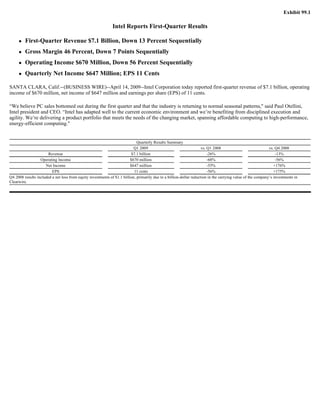 Exhibit 99.1

                                                              Intel Reports First-Quarter Results

         First-Quarter Revenue $7.1 Billion, Down 13 Percent Sequentially
         Gross Margin 46 Percent, Down 7 Points Sequentially
         Operating Income $670 Million, Down 56 Percent Sequentially
         Quarterly Net Income $647 Million; EPS 11 Cents

SANTA CLARA, Calif.--(BUSINESS WIRE)--April 14, 2009--Intel Corporation today reported first-quarter revenue of $7.1 billion, operating
income of $670 million, net income of $647 million and earnings per share (EPS) of 11 cents.

“We believe PC sales bottomed out during the first quarter and that the industry is returning to normal seasonal patterns,quot; said Paul Otellini,
Intel president and CEO. “Intel has adapted well to the current economic environment and we’re benefiting from disciplined execution and
agility. We’re delivering a product portfolio that meets the needs of the changing market, spanning affordable computing to high-performance,
energy-efficient computing.quot;


                                                                             Quarterly Results Summary
                                                                           Q1 2009                                   vs. Q1 2008                             vs. Q4 2008
                       Revenue                                            $7.1 billion                                   -26%                                    -13%
                  Operating Income                                       $670 million                                    -68%                                    -56%
                     Net Income                                          $647 million                                    -55%                                   +176%
                         EPS                                               11 cents                                      -56%                                   +175%
Q4 2008 results included a net loss from equity investments of $1.1 billion, primarily due to a billion-dollar reduction in the carrying value of the company’s investments in
Clearwire.
 