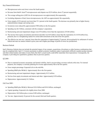 Key Financial Information

       Microprocessor units were lower versus the fourth quarter.
       Revenue from Intel® Atom™ microprocessors and chipsets was $219 million, down 27 percent sequentially.
       The average selling price (ASP) for all microprocessors was approximately flat sequentially.
       Excluding shipments of Intel Atom microprocessors, the ASP was approximately flat sequentially.
       Gross margin of 45.6 percent was lower than 53.1 percent in the fourth quarter. The decrease was primarily due to higher factory
       underutilization charges and startup costs.
       Inventories were reduced by approximately $700 million in the first quarter.
       Spending was $2.5 billion, consistent with the company’s expectation.
       Restructuring and asset impairment charges were $74 million, lower than the expectation of $160 million.
       The net loss from equity investments and interest and other was $18 million, lower than the expectation of a $130-million loss,
       primarily due to a strengthening market for certain debt instruments at the end of the first quarter.
       The effective tax rate was 1 percent, lower than the expectation of approximately 27 percent, driven primarily by settlement of various
       federal and state tax matters related to prior years and a higher percentage of profits in lower tax jurisdictions.

Business Outlook

Intel’s Business Outlook does not include the potential impact of any mergers, acquisitions, divestitures or other business combinations that
may be completed after April 13. Current uncertainty in global economic conditions makes it particularly difficult to predict product demand
and other related matters and makes it more likely that Intel’s actual results could differ materially from expectations. Consequently, the
company is providing less quantitative guidance than in previous quarters.

Q2 2009 :

       Due to continued economic uncertainty and limited visibility, Intel is not providing a revenue outlook at this time. For internal
       purposes, the company is currently planning for revenue approximately flat to the first quarter.
       Gross margin percentage: Expected to be in the mid-40s.
       Spending (R&D plus MG&A): Approximately flat to the first quarter.
       Restructuring and asset impairment charges: Approximately $115 million.
       Net loss from equity investments and interest and other: Approximately $150 million.
       Depreciation: Approximately $1.2 billion.

Full-Year 2009 :

       Spending (R&D plus MG&A): Between $10.4 billion and $10.6 billion, unchanged.
       Capital spending: Expected to be slightly down from 2008.
       Depreciation: $4.8 billion plus or minus $100 million, unchanged.
       Tax rate: Approximately 24 percent for the second, third and fourth quarters.
 