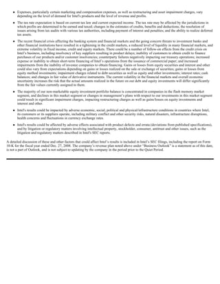 Expenses, particularly certain marketing and compensation expenses, as well as restructuring and asset impairment charges, vary
       depending on the level of demand for Intel's products and the level of revenue and profits.
       The tax rate expectation is based on current tax law and current expected income. The tax rate may be affected by the jurisdictions in
       which profits are determined to be earned and taxed; changes in the estimates of credits, benefits and deductions; the resolution of
       issues arising from tax audits with various tax authorities, including payment of interest and penalties; and the ability to realize deferred
       tax assets.
       The recent financial crisis affecting the banking system and financial markets and the going concern threats to investment banks and
       other financial institutions have resulted in a tightening in the credit markets, a reduced level of liquidity in many financial markets, and
       extreme volatility in fixed income, credit and equity markets. There could be a number of follow-on effects from the credit crisis on
       Intel’s business, including insolvency of key suppliers resulting in product delays; inability of customers to obtain credit to finance
       purchases of our products and/or customer insolvencies; counterparty failures negatively impacting our treasury operations; increased
       expense or inability to obtain short-term financing of Intel’s operations from the issuance of commercial paper; and increased
       impairments from the inability of investee companies to obtain financing. Gains or losses from equity securities and interest and other
       could also vary from expectations depending on gains or losses realized on the sale or exchange of securities; gains or losses from
       equity method investments; impairment charges related to debt securities as well as equity and other investments; interest rates; cash
       balances; and changes in fair value of derivative instruments. The current volatility in the financial markets and overall economic
       uncertainty increases the risk that the actual amounts realized in the future on our debt and equity investments will differ significantly
       from the fair values currently assigned to them.
       The majority of our non-marketable equity investment portfolio balance is concentrated in companies in the flash memory market
       segment, and declines in this market segment or changes in management’s plans with respect to our investments in this market segment
       could result in significant impairment charges, impacting restructuring charges as well as gains/losses on equity investments and
       interest and other.
       Intel's results could be impacted by adverse economic, social, political and physical/infrastructure conditions in countries where Intel,
       its customers or its suppliers operate, including military conflict and other security risks, natural disasters, infrastructure disruptions,
       health concerns and fluctuations in currency exchange rates.
       Intel's results could be affected by adverse effects associated with product defects and errata (deviations from published specifications),
       and by litigation or regulatory matters involving intellectual property, stockholder, consumer, antitrust and other issues, such as the
       litigation and regulatory matters described in Intel's SEC reports.

A detailed discussion of these and other factors that could affect Intel’s results is included in Intel’s SEC filings, including the report on Form
10-K for the fiscal year ended Dec. 27, 2008. The company’s revenue plan noted above under “Business Outlook” is a statement as of this date,
is not a part of Outlook, and is not subject to updating by the company in the period prior to the Quiet Period.
 