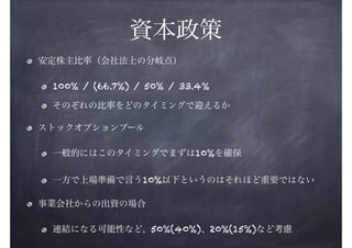 資本政策
安定株主比率（会社法上の分岐点）
100% / (66.7%) / 50% / 33.4%
そのぞれの比率をどのタイミングで迎えるか
ストックオプションプール
一般的にはこのタイミングでまずは10%を確保
一方で上場準備で言う10%以下というのはそれほど重要ではない
事業会社からの出資の場合
連結になる可能性など、50%(40%)、20%(15%)など考慮

 