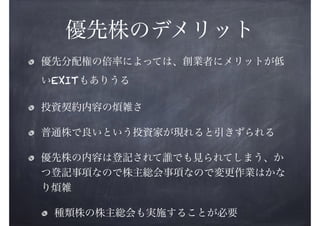 優先株のデメリット
優先分配権の倍率によっては、創業者にメリットが低
いEXITもありうる
投資契約内容の煩雑さ
普通株で良いという投資家が現れると引きずられる
優先株の内容は登記されて誰でも見られてしまう、か
つ登記事項なので株主総会事項なので変更作業はかな
り煩雑
種類株の株主総会も実施することが必要

 