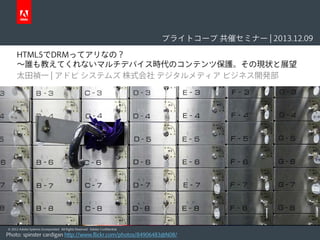 ブライトコーブ 共催セミナー | 2013.12.09
HTML5でDRMってアリなの？
〜誰も教えてくれないマルチデバイス時代のコンテンツ保護。その現状と展望
太田禎一 | アドビ システムズ 株式会社 デジタルメディア ビジネス開発部

© 2012 Adobe Systems Incorporated. All Rights Reserved. Adobe Confidential.

Photo: spinster cardigan http://www.flickr.com/photos/84906483@N08/

 