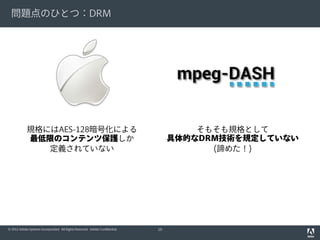 問題点のひとつ：DRM

規格にはAES-128暗号化による
最低限のコンテンツ保護しか
定義されていない

© 2012 Adobe Systems Incorporated. All Rights Reserved. Adobe Confidential.

そもそも規格として
具体的なDRM技術を規定していない
(諦めた！)

10

 