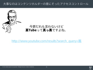 大事なのはコンテンツホルダーの意にそったアクセスコントロール

今更だれも言わないけど
某Tubeって真っ黒ですよね。
http://www.youtube.com/results?search_query=嵐

© 2012 Adobe Systems Incorporated. All Rights Reserved. Adobe Confidential.

18

 