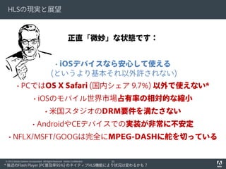 HLSの現実と展望

正直「微妙」な状態です：
• iOSデバイスなら安心して使える
(というより基本それ以外許されない)
• PCではOS X Safari (国内シェア 9.7%) 以外で使えない*
• iOSのモバイル世界市場占有率の相対的な縮小
• 米国スタジオのDRM要件を満たさない
• AndroidやCEデバイスでの実装が非常に不安定
• NFLX/MSFT/GOOGは完全にMPEG-DASHに舵を切っている
© 2012 Adobe Systems Incorporated. All Rights Reserved. Adobe Confidential.

33

* 後述のFlash Player (PC普及率95%) のネイティブHLS機能により状況は変わるかも？

 