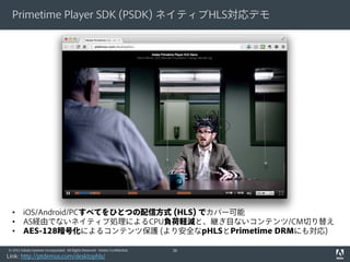 Primetime Player SDK (PSDK) ネイティブHLS対応デモ

•
•
•

iOS/Android/PCすべてをひとつの配信方式 (HLS) でカバー可能
AS経由でないネイティブ処理によるCPU負荷軽減と、継ぎ目ないコンテンツ/CM切り替え
AES-128暗号化によるコンテンツ保護 (より安全なpHLSとPrimetime DRMにも対応)

© 2012 Adobe Systems Incorporated. All Rights Reserved. Adobe Confidential.

Link: http://ptdemos.com/desktophls/

36

 