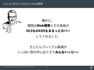 HLS & MPEG-DASHとWeb標準

確かに、
理想はWeb標準とその実装が
HLSもDASHもまるっとカバー
してくれること。
そしたらプレミアム動画が
いっぱい世の中に出てきてみんなハッピー♫

© 2012 Adobe Systems Incorporated. All Rights Reserved. Adobe Confidential.

39

 