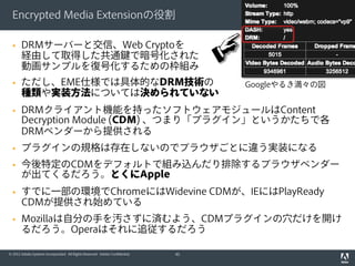 Encrypted Media Extensionの役割













DRMサーバーと交信、Web Cryptoを
経由して取得した共通鍵で暗号化された
動画サンプルを復号化するための枠組み
ただし、EME仕様では具体的なDRM技術の
種類や実装方法については決められていない

Googleやるき満々の図

DRMクライアント機能を持ったソフトウェアモジュールはContent
Decryption Module (CDM) 、つまり「プラグイン」というかたちで各
DRMベンダーから提供される
プラグインの規格は存在しないのでブラウザごとに違う実装になる
今後特定のCDMをデフォルトで組み込んだり排除するブラウザベンダー
が出てくるだろう。とくにApple
すでに一部の環境でChromeにはWidevine CDMが、IEにはPlayReady
CDMが提供され始めている
Mozillaは自分の手を汚さずに済むよう、CDMプラグインの穴だけを開け
るだろう。Operaはそれに追従するだろう

© 2012 Adobe Systems Incorporated. All Rights Reserved. Adobe Confidential.

45

 