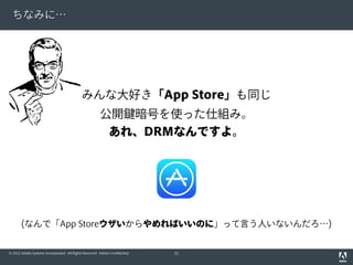 ちなみに…

みんな大好き「App Store」も同じ
公開鍵暗号を使った仕組み。
あれ、DRMなんですよ。

(なんで「App Storeウザいからやめればいいのに」って言う人いないんだろ…)
© 2012 Adobe Systems Incorporated. All Rights Reserved. Adobe Confidential.

51

 