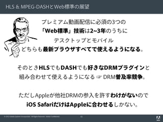 HLS & MPEG-DASHとWeb標準の展望

プレミアム動画配信に必須の3つの
「Web標準」技術は2~3年のうちに
デスクトップとモバイル
どちらも最新ブラウザすべてで使えるようになる。
そのときHLSでもDASHでも好きなDRMプラグインと
組み合わせて使えるようになる ☞ DRM普及率競争。
ただしAppleが他社DRMの参入を許すわけがないので
iOS SafariだけはAppleに合わせるしかない。
© 2012 Adobe Systems Incorporated. All Rights Reserved. Adobe Confidential.

52

 