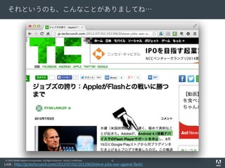 それというのも、こんなことがありましてね…

© 2012 Adobe Systems Incorporated. All Rights Reserved. Adobe Confidential.

6

Link : http://jp.techcrunch.com/2012/07/02/20120630steve-jobs-war-against-flash/

 