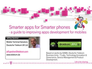 Life is for sharing.
Smarter apps for Smarter phones
- a guide to improving apps development for mobiles
Mobile Terminal Solutions
Deutsche Telekom UK Ltd
jeff.gardner@telekom.com
www.telekom.de
Jeffrey Gardner
Photo
(s. Tipp
rechts
Based on works by GSMA, Deutsche Telekom
Business Units : T-Labs, Technology Innovation &
Governance, Service Management & Product
Development.
 