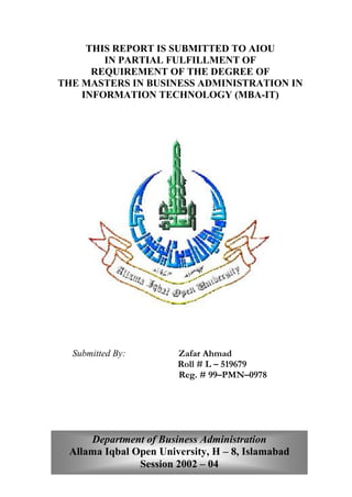 THIS REPORT IS SUBMITTED TO AIOU
IN PARTIAL FULFILLMENT OF
REQUIREMENT OF THE DEGREE OF
THE MASTERS IN BUSINESS ADMINISTRATION IN
INFORMATION TECHNOLOGY (MBA-IT)
Submitted By: Zafar Ahmad
Roll # L – 519679
Reg. # 99–PMN–0978
Department of Business Administration
Allama Iqbal Open University, H – 8, Islamabad
Session 2002 – 04
 