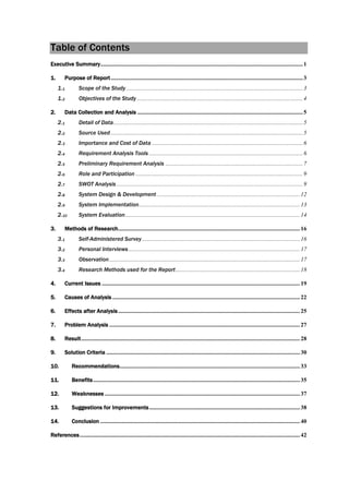 Table of Contents
Executive Summary.........................................................................................................................................1
1. Purpose of Report..................................................................................................................................3
1.1 Scope of the Study........................................................................................................................3
1.2 Objectives of the Study ................................................................................................................4
2. Data Collection and Analysis ................................................................................................................5
2.1 Detail of Data................................................................................................................................5
2.2 Source Used..................................................................................................................................5
2.3 Importance and Cost of Data ......................................................................................................6
2.4 Requirement Analysis Tools ........................................................................................................6
2.5 Preliminary Requirement Analysis .............................................................................................7
2.6 Role and Participation .................................................................................................................9
2.7 SWOT Analysis ..............................................................................................................................9
2.8 System Design & Development.................................................................................................12
2.9 System Implementation.............................................................................................................13
2.10 System Evaluation......................................................................................................................14
3. Methods of Research........................................................................................................................... 16
3.1 Self-Administered Survey...........................................................................................................16
3.2 Personal Interviews....................................................................................................................17
3.3 Observation.................................................................................................................................17
3.4 Research Methods used for the Report....................................................................................18
4. Current Issues ......................................................................................................................................19
5. Causes of Analysis ............................................................................................................................... 22
6. Effects after Analysis........................................................................................................................... 25
7. Problem Analysis .................................................................................................................................27
8. Result....................................................................................................................................................28
9. Solution Criteria ...................................................................................................................................30
10. Recommendations..........................................................................................................................33
11. Benefits............................................................................................................................................35
12. Weaknesses ....................................................................................................................................37
13. Suggestions for Improvements......................................................................................................38
14. Conclusion .......................................................................................................................................40
References.....................................................................................................................................................42
 