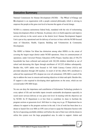 Executive Summary
Roll # L – 519679, MBA-IT Program, Session 2002 - 04
1
Executive Summary
National Commission for Human Development (NCHD) – The Wheel of Change and
Development is an organization with a people centered philosophy which is striving to
empower the people at the grass root level to become the agents of social change.
NCHD is a statutory autonomous federal body, mandated with the role of orchestrating
human development efforts in Pakistan. Its primary role is to build capacities and improve
services delivery in the social sector at the district level. Human Development Support
Unit is put as key operational unit for delivery of services in lines with the NCHD focused
areas of Education, Health, Capacity Building and Volunteerism & Community
Development.
The HDSU at Rahim Yar Khan has distinction among other HDSUs to the extent of
covering the largest target district under NCHD operations. Since its commencement of
operations; under Universal Primary Education (UPE) Project, baseline data of 556,376
households has been collected and analyzed with 242,304 children identified as out of
school and decreasing this figure through enrollment of 167,232 children subsequently.
Besides this, 4,691 adults were focused in 165 Adult Literacy Centres (ALCs) and
provided education through 268 teachers. In result of all this efforts 86% enrollment is
achieved but experienced 50% dropout (on over all estimation). UPE-MIS is need of the
day to address the issue in concern and meeting objectives in letter and spirit. Besides this,
IT support is also required in developing short applications on the areas, which are not
covered under UPE-MIS Scope.
No one can deny the importance and contribution of Information Technology products in
every sphere of life and inevitable inputs towards sustainable development especially in
social sector services delivery at very grass root level. In meeting with the objectives set
by NCHD. Its IT Department is at fore front to contribute its share to facilitate the
program sections at grassroots level. Still there is a long way to go. IT Department has to
enhance its support to the program sections in the end. A lot of work has been done in a
dream to launch first ever MIS on UPE soon at least to equip the Education Section with
the list of upcoming enrollable children well before the start of their turn with the dream to
utilize this system over the large geographical area. In order to support: Admin and
 