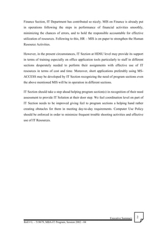 Executive Summary
Roll # L – 519679, MBA-IT Program, Session 2002 - 04
2
Finance Section, IT Department has contributed so nicely. MIS on Finance is already put
in operations following the steps in performance of financial activities smoothly,
minimizing the chances of errors, and to hold the responsible accountable for effective
utilization of resources. Following to this, HR – MIS is on paper to strengthen the Human
Resource Activities.
However, in the present circumstances, IT Section at HDSU level may provide its support
in terms of training especially on office application tools particularly to staff in different
sections desperately needed to perform their assignments with effective use of IT
resources in terms of cost and time. Moreover, short applications preferably using MS-
ACCESS may be developed by IT Section recognizing the need of program sections even
the above mentioned MIS will be in operation in different sections.
IT Section should take a step ahead helping program section(s) in recognition of their need
assessment to provide IT Solution at their door step. We feel coordination level on part of
IT Section needs to be improved giving feel to program sections a helping hand rather
creating obstacles for them in meeting day-to-day requirements. Computer Use Policy
should be enforced in order to minimize frequent trouble shooting activities and effective
use of IT Resources.
 