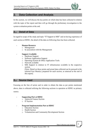 Internship Report on IT Support to MIS
National Commission for Human Development, HDSU, Rahim Yar Khan
Data Collection and Analysis
Roll # L – 519679, MBA-IT Program, Session 2002 - 04
5
2. Data Collection and Analysis
In this section, we will discuss the key points on which data has been collected in relation
with the topic of the report and then will go through the preliminary investigation to the
system evaluation points at the end.
2.1 Detail of Data
In regard to scope of the study and topic “IT Support to MIS” and on having experience of
each section at HDSU, the detail of the data on following lines has been collected.
- Human Resource
o Management
o In association with the Management
- Support Available
o Hardware Support
o Software Application Support
o Operating System & Office Application Tools
o Network available
o MIS Support in relation to IT infrastructure available in the respective
section
[Note: Detail on these points and actual data collected can be perused in the
referred Fact Sheet(s), prepared for each section, as annexed at the end of
this report]
2.2 Source Used
Focusing on the line of action and in order to obtain the data as per points mentioned
above, data is collected utilizing the following sections in operation at HDSU as primary
source.
- Supporting Part at HDSU
o Admin & Finance Section
o IT Section
- Program Implementation Part at HDSU
o Education Section
o Health Section
o Volunteerism and Community Development Section
 