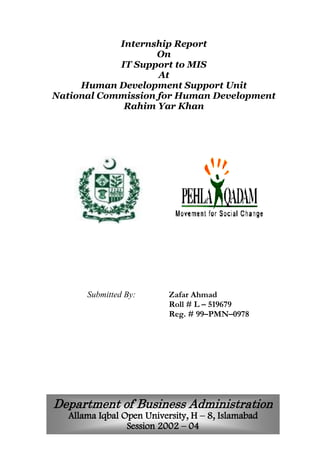 Internship Report
On
IT Support to MIS
At
Human Development Support Unit
National Commission for Human Development
Rahim Yar Khan
Submitted By: Zafar Ahmad
Roll # L – 519679
Reg. # 99–PMN–0978
Department of Business Administration
Allama Iqbal Open University, H – 8, Islamabad
Session 2002 – 04
 