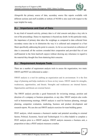 Internship Report on IT Support to MIS
National Commission for Human Development, HDSU, Rahim Yar Khan
Data Collection and Analysis
Roll # L – 519679, MBA-IT Program, Session 2002 - 04
6
Alongwith the primary source of data, secondary source like reports available with
different sections and stuff available at website of NCHD is also used with respect to the
topic helpful for study.
2.3 Importance and Cost of Data
In any kind of research activity, primary data is of vital concern and plays a key role in
rest of the proceedings. Hence its importance is beyond any doubt. In this particular study,
the importance of primary data takes the weightage as compared to data collected from
secondary source due to its distinction the way it is collected and composed in a Fact
Sheet specifically addressing the point in concern. As for as cost incurred on collection of
data is concerned; all the sections extended their cooperation and provided free of cost
stuff/material in the form hard/soft copy(s) without showing any reluctance in regard to
the material they thought free from shattering their concerns.
2.4 Requirement Analysis Tools
There are a number of requirement analysis tools to assess the organization, two main:
SWOT and PEST are elaborated as under: -
SWOT analysis is a tool for auditing an organization and its environment. It is the first
stage of planning and helps marketers to focus on key issues. SWOT stands for strengths,
weaknesses, opportunities, and threats. Strengths and weaknesses are internal factors.
Opportunities and threats are external factors
The SWOT analysis provides a good framework for reviewing strategy, position and
direction of a company or business proposition, or any idea. SWOT analysis also works
well in brainstorming meetings. SWOT analysis is used for business planning, strategic
planning, competitor evaluation, marketing, business and product development and
research reports. We can also use SWOT analysis exercises for team building games.
PEST analysis, which measures a business's market and potential according to external
factors; Political, Economic, Social and Technological. It is often helpful to complete a
PEST analysis prior to a SWOT analysis. SWOT analysis measures a business unit, a
proposition or idea; a PEST analysis measures a market.
 