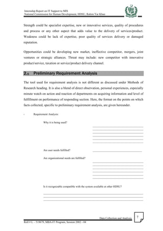 Internship Report on IT Support to MIS
National Commission for Human Development, HDSU, Rahim Yar Khan
Data Collection and Analysis
Roll # L – 519679, MBA-IT Program, Session 2002 - 04
7
Strength could be specialist expertise, new or innovative services, quality of procedures
and process or any other aspect that adds value to the delivery of services/product.
Weakness could be lack of expertise, poor quality of services delivery or damaged
reputation.
Opportunities could be developing new market, ineffective competitor, mergers, joint
ventures or strategic alliances. Threat may include: new competitor with innovative
product/service, taxation or service/product delivery channel.
2.5 Preliminary Requirement Analysis
The tool used for requirement analysis is not different as discussed under Methods of
Research heading. It is also a blend of direct observation, personal experiences, especially
minute watch on action and reaction of departments on acquiring information and level of
fulfillment on performance of responding section. Here, the format on the points on which
facts collected, specific to preliminary requirement analysis, are given hereunder.
- Requirement Analysis:
Why it is being used?
_____________________________________
_____________________________________
_____________________________________
_____________________________________
_____________________________________
_____________________________________
Are user needs fulfilled? ____________________________________
Are organizational needs are fulfilled?
_____________________________________
_____________________________________
_____________________________________
_____________________________________
_____________________________________
_____________________________________
Is it recognizable compatible with the system available at other HDSU?
_________________________________________________________________________
_________________________________________________________________________
_________________________________________________________________________
 