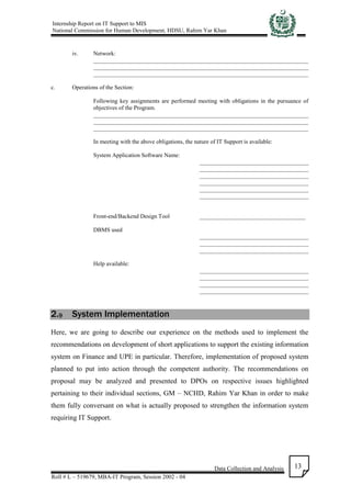 Internship Report on IT Support to MIS
National Commission for Human Development, HDSU, Rahim Yar Khan
Data Collection and Analysis
Roll # L – 519679, MBA-IT Program, Session 2002 - 04
13
iv. Network:
_________________________________________________________________________
_________________________________________________________________________
_________________________________________________________________________
c. Operations of the Section:
Following key assignments are performed meeting with obligations in the pursuance of
objectives of the Program.
_________________________________________________________________________
_________________________________________________________________________
_________________________________________________________________________
In meeting with the above obligations, the nature of IT Support is available:
System Application Software Name:
_____________________________________
_____________________________________
_____________________________________
_____________________________________
_____________________________________
_____________________________________
Front-end/Backend Design Tool ____________________________________
DBMS used
_____________________________________
_____________________________________
_____________________________________
Help available:
_____________________________________
_____________________________________
_____________________________________
_____________________________________
2.9 System Implementation
Here, we are going to describe our experience on the methods used to implement the
recommendations on development of short applications to support the existing information
system on Finance and UPE in particular. Therefore, implementation of proposed system
planned to put into action through the competent authority. The recommendations on
proposal may be analyzed and presented to DPOs on respective issues highlighted
pertaining to their individual sections, GM – NCHD, Rahim Yar Khan in order to make
them fully conversant on what is actually proposed to strengthen the information system
requiring IT Support.
 