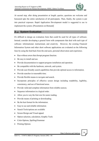 Internship Report on IT Support to MIS
National Commission for Human Development, HDSU, Rahim Yar Khan
Data Collection and Analysis
Roll # L – 519679, MBA-IT Program, Session 2002 - 04
14
At second step, after doing presentation at length; queries, questions are welcome and
honoured upto the entire satisfaction of all participants. Then, finally, the system is put
into practical exposure. Rapid Application Development model is suggested to use to
implement the system. [Presentation on Demand]
2.10 System Evaluation
It's difficult to design an evaluation form that could be used for all types of software.
Instead, consider developing a general form with components that deal with each type of
software: informational, instructional, and creativity. However, the existing Financial
Information System and other short software applications are evaluated on the following
lines by using the feed back from the end users, personal observation and experience.
 Run without errors that disrupt program function.
 Be easy to install and use.
 Provide documentation to support program installation and operation.
 Be compatible with the hardware, network, and system.
 Provide user-friendly search capabilities that provide optimal access to information.
 Provide searches in reasonable time.
 Provide flexible means to navigate and search.
 Incorporate principles of effective screen design including readability, legibility,
consistency, and use of functional areas.
 Provide valid and complete information from reliable sources.
 Sequence information in a logical order.
 Allow you to vary the font size for easier reading.
 Provide means of printing or downloading.
 Be the best format for the information.
 Easy to use and reliable information
 Search Tools/options are available
 Screen Design and Visual appeal
 Option selection, calculation, Graphic Tools
 Color Options, Spelling/Grammar
 Printing Options
 