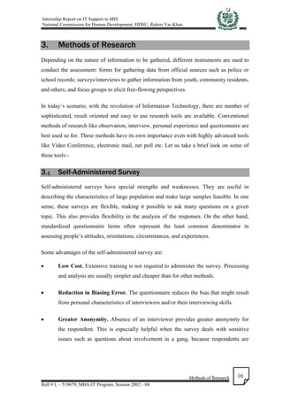 Internship Report on IT Support to MIS
National Commission for Human Development, HDSU, Rahim Yar Khan
Methods of Research
Roll # L – 519679, MBA-IT Program, Session 2002 - 04
16
3. Methods of Research
Depending on the nature of information to be gathered, different instruments are used to
conduct the assessment: forms for gathering data from official sources such as police or
school records; surveys/interviews to gather information from youth, community residents,
and others; and focus groups to elicit free-flowing perspectives.
In today’s scenario, with the revolution of Information Technology, there are number of
sophisticated, result oriented and easy to use research tools are available. Conventional
methods of research like observation, interview, personal experience and questionnaire are
best used so for. These methods have its own importance even with highly advanced tools
like Video Conference, electronic mail, net poll etc. Let us take a brief look on some of
these tools:-
3.1 Self-Administered Survey
Self-administered surveys have special strengths and weaknesses. They are useful in
describing the characteristics of large population and make large samples feasible. In one
sense, these surveys are flexible, making it possible to ask many questions on a given
topic. This also provides flexibility in the analysis of the responses. On the other hand,
standardized questionnaire items often represent the least common denominator in
assessing people’s attitudes, orientations, circumstances, and experiences.
Some advantages of the self-administered survey are:
 Low Cost. Extensive training is not required to administer the survey. Processing
and analysis are usually simpler and cheaper than for other methods.
 Reduction in Biasing Error. The questionnaire reduces the bias that might result
from personal characteristics of interviewers and/or their interviewing skills.
 Greater Anonymity. Absence of an interviewer provides greater anonymity for
the respondent. This is especially helpful when the survey deals with sensitive
issues such as questions about involvement in a gang, because respondents are
 