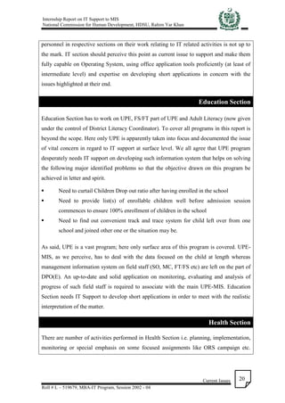 Internship Report on IT Support to MIS
National Commission for Human Development, HDSU, Rahim Yar Khan
Current Issues
Roll # L – 519679, MBA-IT Program, Session 2002 - 04
20
personnel in respective sections on their work relating to IT related activities is not up to
the mark. IT section should perceive this point as current issue to support and make them
fully capable on Operating System, using office application tools proficiently (at least of
intermediate level) and expertise on developing short applications in concern with the
issues highlighted at their end.
Education Section
Education Section has to work on UPE, FS/FT part of UPE and Adult Literacy (now given
under the control of District Literacy Coordinator). To cover all programs in this report is
beyond the scope. Here only UPE is apparently taken into focus and documented the issue
of vital concern in regard to IT support at surface level. We all agree that UPE program
desperately needs IT support on developing such information system that helps on solving
the following major identified problems so that the objective drawn on this program be
achieved in letter and spirit.
 Need to curtail Children Drop out ratio after having enrolled in the school
 Need to provide list(s) of enrollable children well before admission session
commences to ensure 100% enrollment of children in the school
 Need to find out convenient track and trace system for child left over from one
school and joined other one or the situation may be.
As said, UPE is a vast program; here only surface area of this program is covered. UPE-
MIS, as we perceive, has to deal with the data focused on the child at length whereas
management information system on field staff (SO, MC, FT/FS etc) are left on the part of
DPO(E). An up-to-date and solid application on monitoring, evaluating and analysis of
progress of such field staff is required to associate with the main UPE-MIS. Education
Section needs IT Support to develop short applications in order to meet with the realistic
interpretation of the matter.
Health Section
There are number of activities performed in Health Section i.e. planning, implementation,
monitoring or special emphasis on some focused assignments like ORS campaign etc.
 