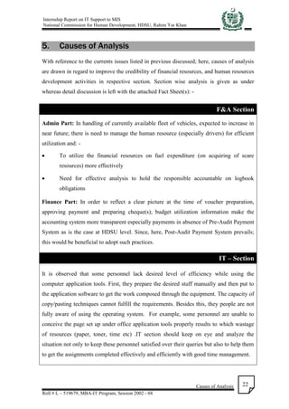 Internship Report on IT Support to MIS
National Commission for Human Development, HDSU, Rahim Yar Khan
Causes of Analysis
Roll # L – 519679, MBA-IT Program, Session 2002 - 04
22
5. Causes of Analysis
With reference to the currents issues listed in previous discussed; here, causes of analysis
are drawn in regard to improve the credibility of financial resources, and human resources
development activities in respective section. Section wise analysis is given as under
whereas detail discussion is left with the attached Fact Sheet(s): -
F&A Section
Admin Part: In handling of currently available fleet of vehicles, expected to increase in
near future; there is need to manage the human resource (especially drivers) for efficient
utilization and: -
 To utilize the financial resources on fuel expenditure (on acquiring of scare
resources) more effectively
 Need for effective analysis to hold the responsible accountable on logbook
obligations
Finance Part: In order to reflect a clear picture at the time of voucher preparation,
approving payment and preparing cheque(s); budget utilization information make the
accounting system more transparent especially payments in absence of Pre-Audit Payment
System as is the case at HDSU level. Since, here, Post-Audit Payment System prevails;
this would be beneficial to adopt such practices.
IT – Section
It is observed that some personnel lack desired level of efficiency while using the
computer application tools. First, they prepare the desired stuff manually and then put to
the application software to get the work composed through the equipment. The capacity of
copy/pasting techniques cannot fulfill the requirements. Besides this, they people are not
fully aware of using the operating system. For example, some personnel are unable to
conceive the page set up under office application tools properly results to which wastage
of resources (paper, toner, time etc) .IT section should keep on eye and analyze the
situation not only to keep these personnel satisfied over their queries but also to help them
to get the assignments completed effectively and efficiently with good time management.
 