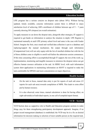 Internship Report on IT Support to MIS
National Commission for Human Development, HDSU, Rahim Yar Khan
Causes of Analysis
Roll # L – 519679, MBA-IT Program, Session 2002 - 04
23
Education Section
UPE program has a serious concern on dropout ratio (about 50%). Without having
updated, timely available, concrete information system there is difficult to enjoy
satisfaction level of achieving 100% enrollment of children between age of 5 – 7 years
currently showing 50% dropout (on overall estimation).
To apply measures to cut down the dropout ratio, alongwith other strategies, IT support is
required to get hands on information to analyze the situation in depth. UPE Register is
maintained manually at each UPE primary school level and same is the case with Feeder
School. Imagine the fruit, once sound and verified data collection is put to a database and
replacing/support the manual mechanism; the output through such information
(Computerized List) will not only equip with the list of enrolled children but with the list
of those children come to eligible to enroll well before the admission session commences.
If this time consuming effort is accomplished through IT support; the rest of the work e.g.
implementation, monitoring and tangible measures to minimize the dropout ration can get
effective human resource utilization at the end. At HDSU level, with such information
system short applications in maintaining information on SO/FT is required to make the
task comfortable for DPO(E) and more concentration on major objectives.
Health Section
 On the task in focus, manual data entry is put for reports of each sub areas (15
reports for each sub area) towards compilation of MPR. This leads to extra effort
put by human resource.
 It is also observed, some times, manual calculation is done for having effect, on
eight sub-total(s) of individual reports, in one cell of compiled report format.
VCD – Section
VCD Section does as supportive role to Health and Education program sections to make
things easy for them strengthening participatory development approach. Imagine, if no
proper record management (database) is established; the VCD may be in a fix on desired
information for decision making in selection of most suitable person on the required task.
 