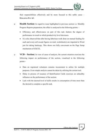 Internship Report on IT Support to MIS
National Commission for Human Development, HDSU, Rahim Yar Khan
Effects after Analysis
Roll # L – 519679, MBA-IT Program, Session 2002 - 04
26
their responsibilities effectively and be more focused to this noble cause –
Education For All.
 Health Section: In regard to issue highlighted in previous section i.e. Monthly
Progress Reports preparation; the effect is analyzed in the following points: -
 Efficiency and effectiveness on part of this task shatters the degree of
performance in result to which productivity level decreases.
 It is also observed that after having laborious work done on manual feeding for
each and every cell except figures on total; worksheet(s) are imported to Word
just for taking hardcopy. This shows not fully conversant on the Page Setup
mechanism of EXCEL.
 VCD – Section: In view of cause of analysis, the current situation exercises the
following impact on performance of the section, visualized in the following
points:-
 Data on registered volunteers remains inconsistent to utilize for multiple
purposes. Even simple analysis cannot be taken by utilizing the current tool.
 Delay in process of issuance of Identification Cards exercises an unhealthy
influence on the performance of the section.
 Lack with the desired level of skills results in consumption of time more than
the desired to complete a specific task.
 