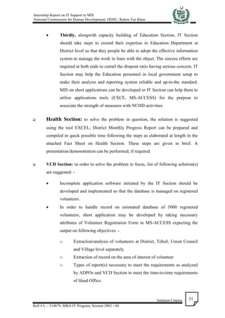 Internship Report on IT Support to MIS
National Commission for Human Development, HDSU, Rahim Yar Khan
Solution Criteria
Roll # L – 519679, MBA-IT Program, Session 2002 - 04
31
 Thirdly, alongwith capacity building of Education Section, IT Section
should take steps to extend their expertise to Education Department at
District level so that they people be able to adopt the effective information
system to manage the work in lines with the object. The sincere efforts are
required at both ends to curtail the dropout ratio having serious concern. IT
Section may help the Education personnel in local government setup to
make their analysis and reporting system reliable and up-to-the standard.
MIS on short applications can be developed or IT Section can help them to
utilize applications tools (EXCE, MS-ACCESS) for the purpose to
associate the strength of measures with NCHD activities.
 Health Section: to solve the problem in question, the solution is suggested
using the tool EXCEL; District Monthly Progress Report can be prepared and
compiled in quick possible time following the steps as elaborated at length in the
attached Fact Sheet on Health Section. These steps are given in brief. A
presentation/demonstration can be performed, if required.
 VCD Section: in order to solve the problem in focus, list of following solution(s)
are suggested: -
 Incomplete application software initiated by the IT Section should be
developed and implemented so that the database is managed on registered
volunteers.
 In order to handle record on estimated database of 5000 registered
volunteers, short application may be developed by taking necessary
attributes of Volunteer Registration Form in MS-ACCESS expecting the
output on following objectives: -
o Extraction/analysis of volunteers at District, Tehsil, Union Council
and Village level separately
o Extraction of record on the area of interest of volunteer
o Types of report(s) necessary to meet the requirements as analyzed
by ADPOs and VCD Section to meet the time-to-time requirements
of Head Office.
 