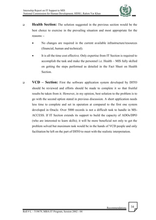 Internship Report on IT Support to MIS
National Commission for Human Development, HDSU, Rahim Yar Khan
Recommendations
Roll # L – 519679, MBA-IT Program, Session 2002 - 04
34
 Health Section: The solution suggested in the previous section would be the
best choice to exercise in the prevailing situation and most appropriate for the
reasons: -
 No changes are required in the current available infrastructure/resources
(financial, human and technical).
 It is all the time cost effective. Only expertise from IT Section is required to
accomplish the task and make the personnel i.e. Health – MIS fully skilled
on getting the steps performed as detailed in the Fact Sheet on Health
Section.
 VCD – Section: First the software application system developed by DITO
should be reviewed and efforts should be made to complete it so that fruitful
results be taken from it. However, in my opinion, best solution to the problem is to
go with the second option stated in previous discussion. A short application needs
less time to complete and set in operation at compared to the first one system
developed in Oracle. Over 5000 records is not a difficult task to handle in MS-
ACCESS. If IT Section extends its support to build the capacity of ADOs/DPO
(who are interested to learn skills); it will be more beneficial not only to get the
problem solved but maximum task would be in the hands of VCD people and only
facilitation be left on the part of DITO to meet with the realistic interpretation.
 